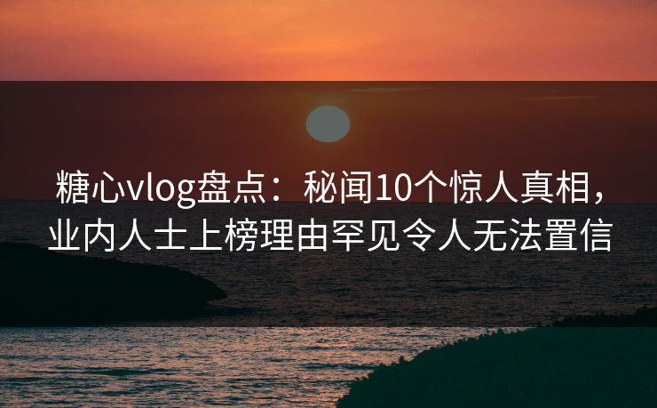 糖心vlog盘点：秘闻10个惊人真相，业内人士上榜理由罕见令人无法置信