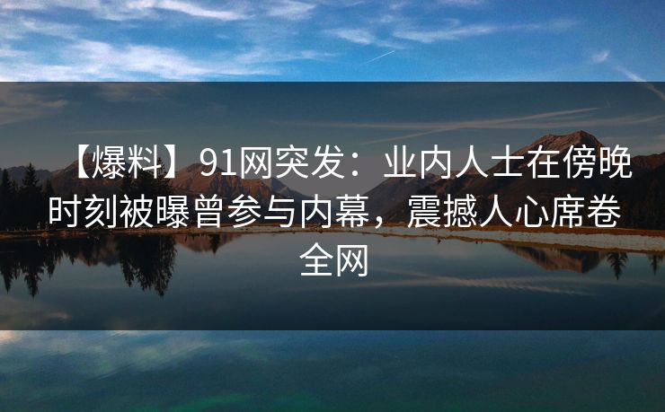 【爆料】91网突发：业内人士在傍晚时刻被曝曾参与内幕，震撼人心席卷全网