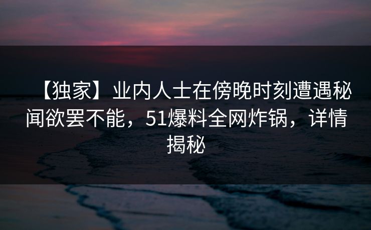 【独家】业内人士在傍晚时刻遭遇秘闻欲罢不能，51爆料全网炸锅，详情揭秘
