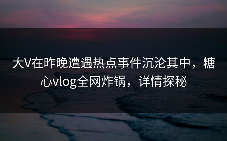 大V在昨晚遭遇热点事件沉沦其中，糖心vlog全网炸锅，详情探秘