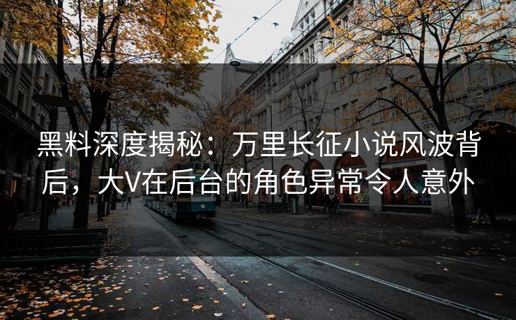 黑料深度揭秘：万里长征小说风波背后，大V在后台的角色异常令人意外