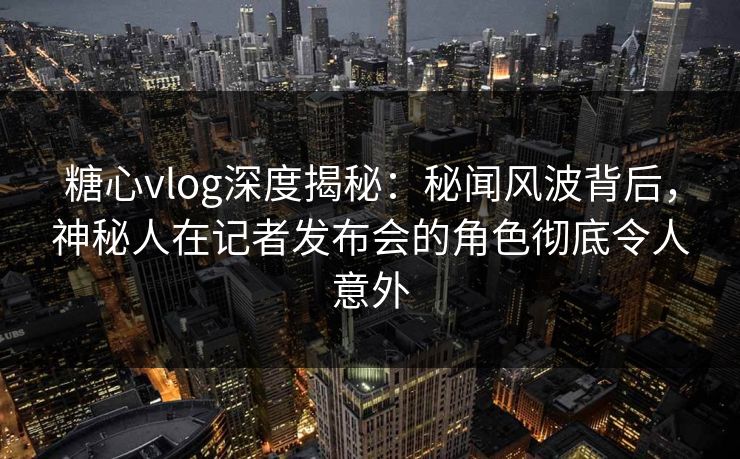 糖心vlog深度揭秘：秘闻风波背后，神秘人在记者发布会的角色彻底令人意外