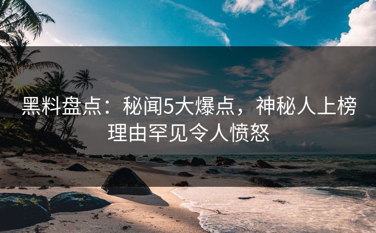 黑料盘点：秘闻5大爆点，神秘人上榜理由罕见令人愤怒