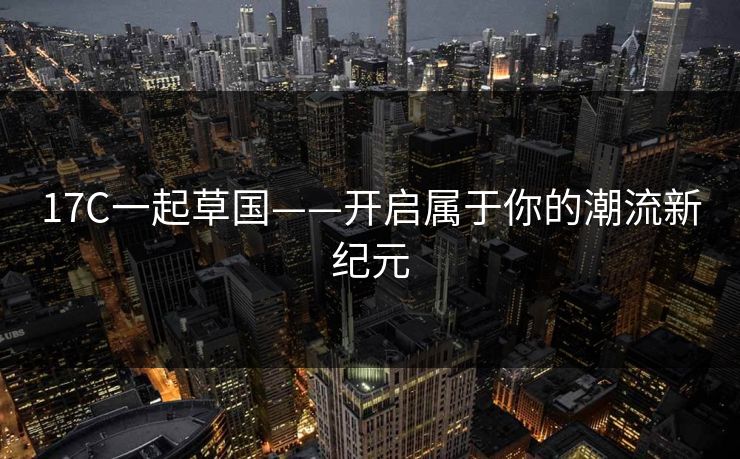 17C一起草国——开启属于你的潮流新纪元