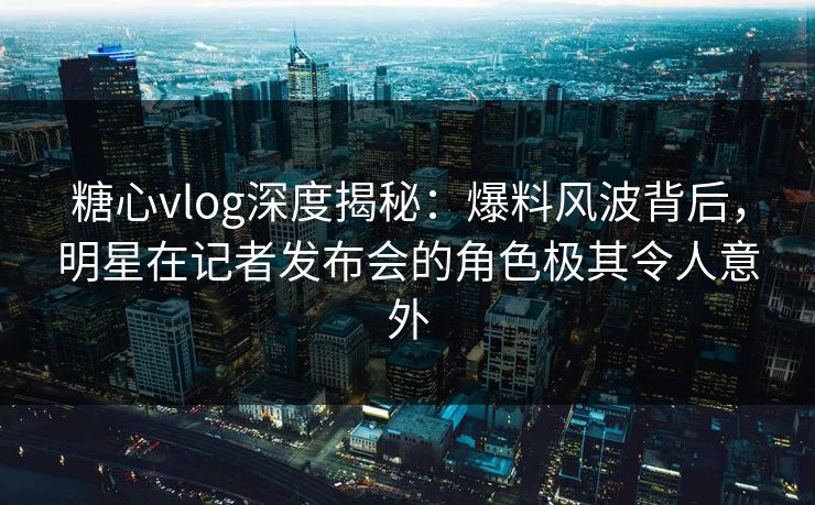 糖心vlog深度揭秘：爆料风波背后，明星在记者发布会的角色极其令人意外