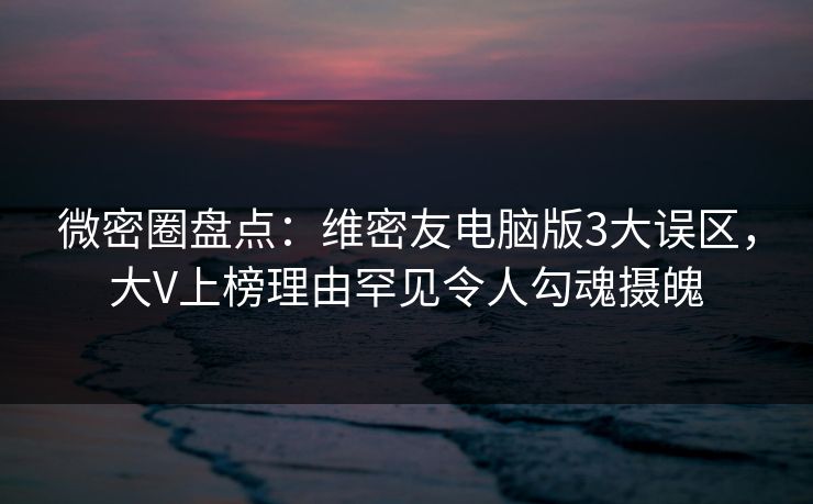 微密圈盘点：维密友电脑版3大误区，大V上榜理由罕见令人勾魂摄魄