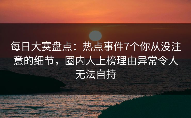 每日大赛盘点：热点事件7个你从没注意的细节，圈内人上榜理由异常令人无法自持