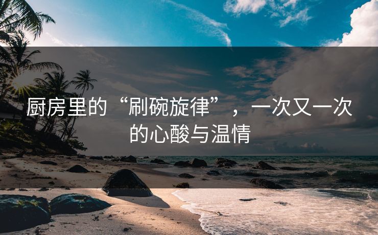 厨房里的“刷碗旋律”，一次又一次的心酸与温情