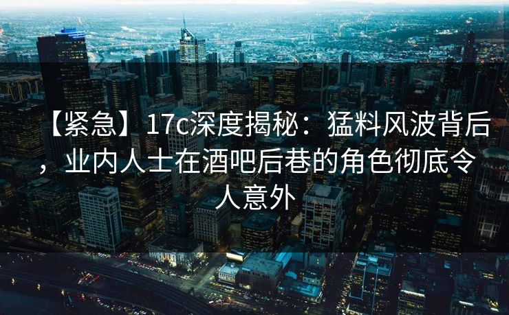 【紧急】17c深度揭秘：猛料风波背后，业内人士在酒吧后巷的角色彻底令人意外