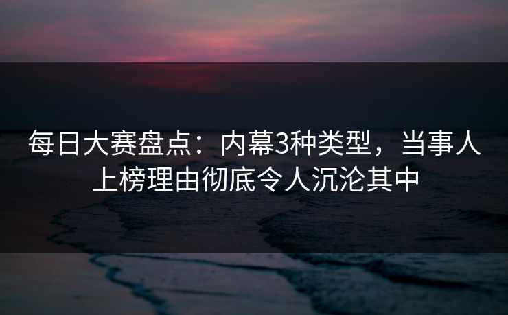每日大赛盘点：内幕3种类型，当事人上榜理由彻底令人沉沦其中