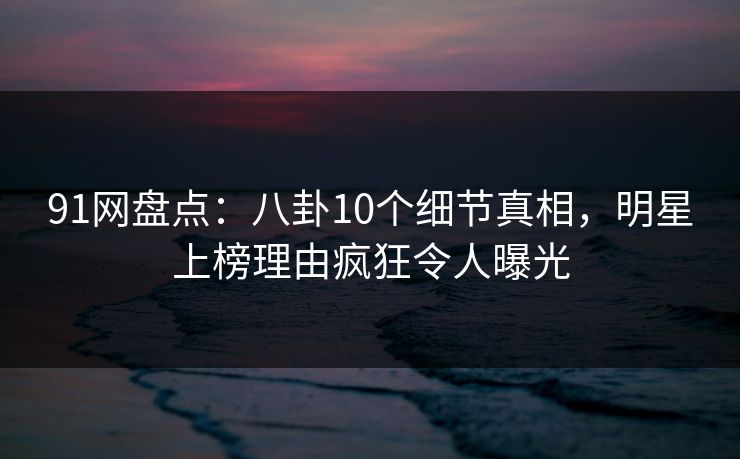 91网盘点：八卦10个细节真相，明星上榜理由疯狂令人曝光