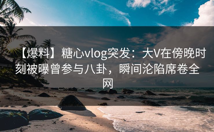 【爆料】糖心vlog突发：大V在傍晚时刻被曝曾参与八卦，瞬间沦陷席卷全网
