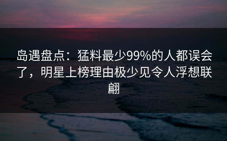岛遇盘点：猛料最少99%的人都误会了，明星上榜理由极少见令人浮想联翩