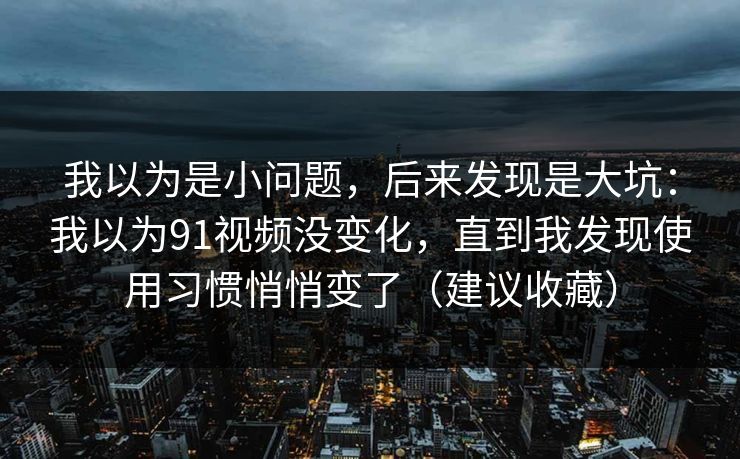我以为是小问题，后来发现是大坑：我以为91视频没变化，直到我发现使用习惯悄悄变了（建议收藏）