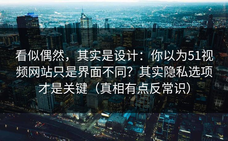 看似偶然，其实是设计：你以为51视频网站只是界面不同？其实隐私选项才是关键（真相有点反常识）
