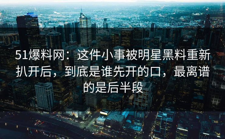 51爆料网：这件小事被明星黑料重新扒开后，到底是谁先开的口，最离谱的是后半段