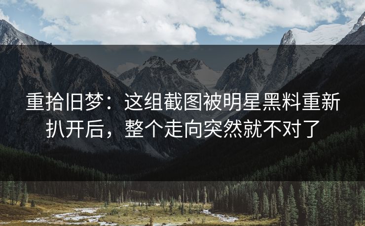 重拾旧梦:这组截图被明星黑料重新扒开后,整个走向突然就不对了 重拾旧梦:这组截图被明星黑料重新扒开后,整个走向突然就不对了